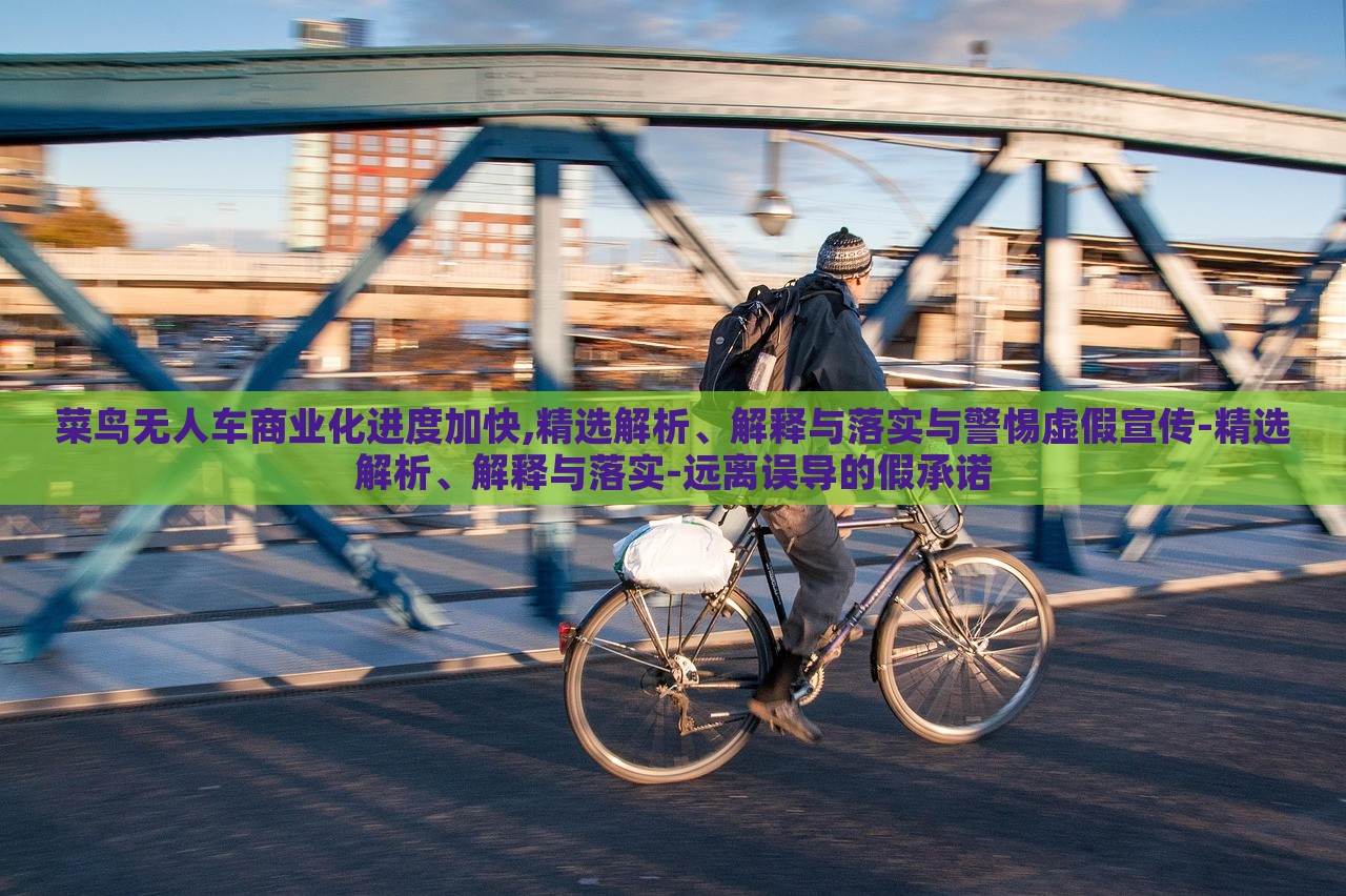 菜鳥(niǎo)無(wú)人車(chē)商業(yè)化進(jìn)度加快,精選解析、解釋與落實(shí)與警惕虛假宣傳-精選解析、解釋與落實(shí)-遠(yuǎn)離誤導(dǎo)的假承諾