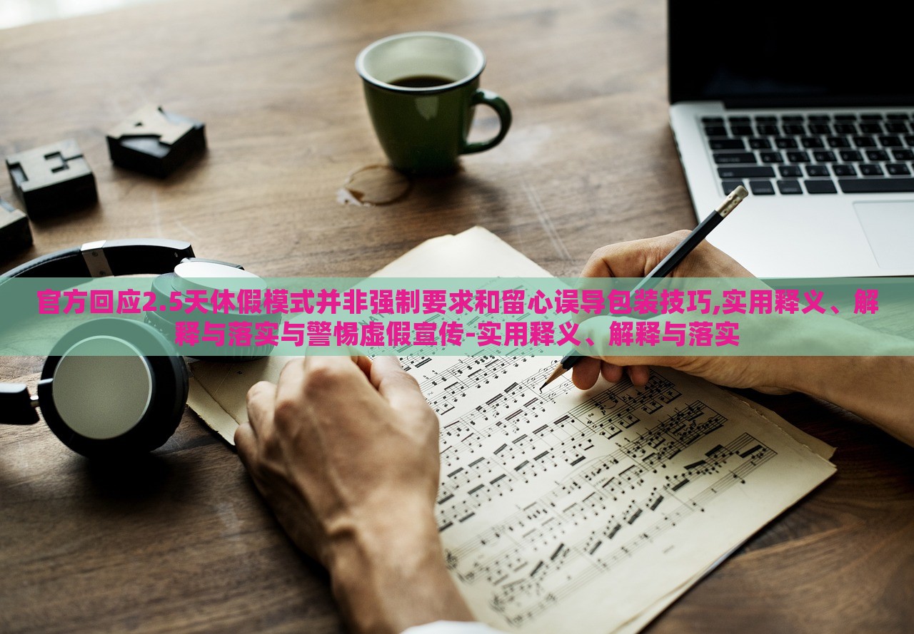 官方回應2.5天休假模式并非強制要求和留心誤導包裝技巧,實用釋義、解釋與落實與警惕虛假宣傳-實用釋義、解釋與落實