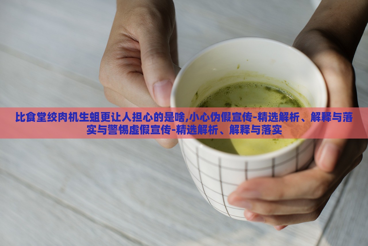 比食堂絞肉機(jī)生蛆更讓人擔(dān)心的是啥,小心偽假宣傳-精選解析、解釋與落實(shí)與警惕虛假宣傳-精選解析、解釋與落實(shí)