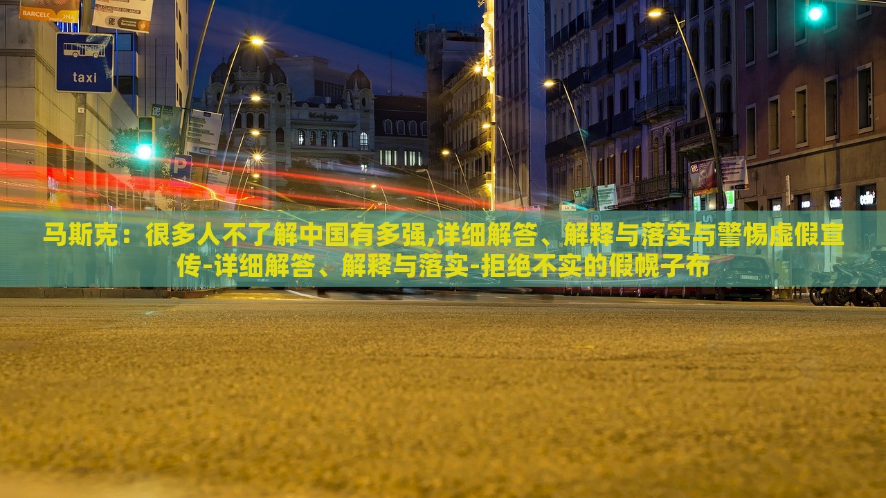 馬斯克：很多人不了解中國(guó)有多強(qiáng),詳細(xì)解答、解釋與落實(shí)與警惕虛假宣傳-詳細(xì)解答、解釋與落實(shí)-拒絕不實(shí)的假幌子布